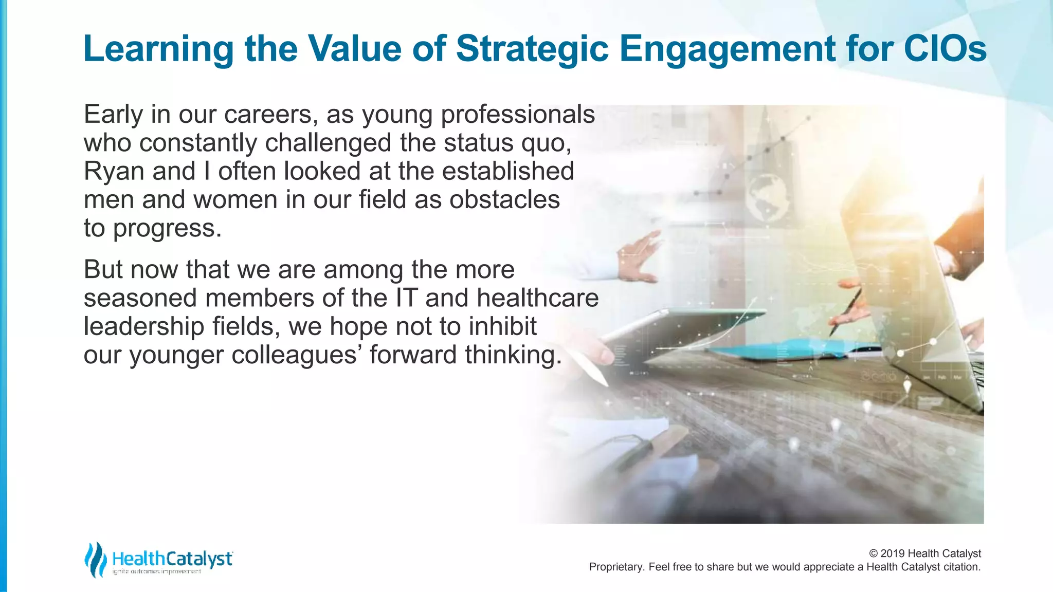 © 2019 Health Catalyst
Proprietary. Feel free to share but we would appreciate a Health Catalyst citation.
Early in our careers, as young professionals
who constantly challenged the status quo,
Ryan and I often looked at the established
men and women in our field as obstacles
to progress.
But now that we are among the more
seasoned members of the IT and healthcare
leadership fields, we hope not to inhibit
our younger colleagues’ forward thinking.
Learning the Value of Strategic Engagement for CIOs
 