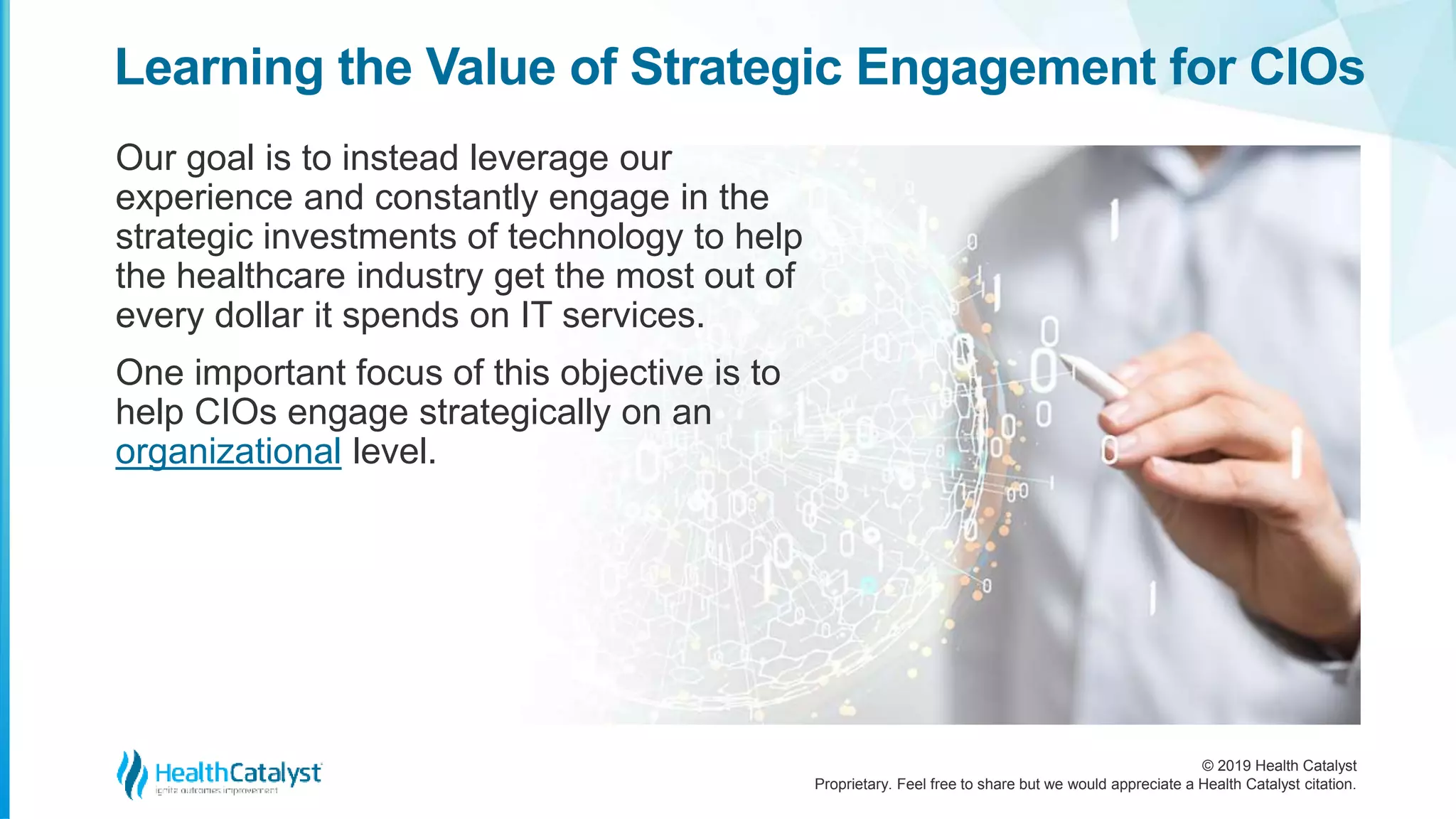 © 2019 Health Catalyst
Proprietary. Feel free to share but we would appreciate a Health Catalyst citation.
Our goal is to instead leverage our
experience and constantly engage in the
strategic investments of technology to help
the healthcare industry get the most out of
every dollar it spends on IT services.
One important focus of this objective is to
help CIOs engage strategically on an
organizational level.
Learning the Value of Strategic Engagement for CIOs
 