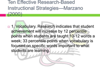 Ten Effective Research-Based Instructional Strategies—Marzano (2000)1. Vocabulary. Research indicates that student achievement will increase by 12 percentile points when students are taught 10-12 words a week; 33 percentile points when vocabulary is focused on specific words important to what students are learning.
