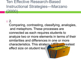 Ten Effective Research-Based Instructional Strategies—Marzano (2000)2. Comparing, contrasting, classifying, analogies, and metaphors. These processes are connected as each requires students to analyze two or more elements in terms of their similarities and differences in one or more characteristics. This strategy has the greatest effect size on student learning.