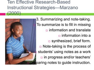 Ten Effective Research-Based Instructional Strategies—Marzano (2000)3. Summarizing and note-taking. To summarize is to fill in missing information and translate information into a synthesized, brief form.  Note-taking is the process of students’ using notes as a work in progress and/or teachers’ preparing notes to guide instruction.