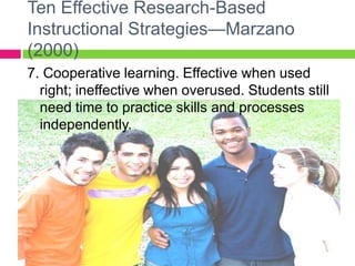 Ten Effective Research-Based Instructional Strategies—Marzano (2000)7. Cooperative learning. Effective when used right; ineffective when overused. Students still need time to practice skills and processes independently.