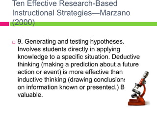 Ten Effective Research-Based Instructional Strategies—Marzano (2000)9. Generating and testing hypotheses. Involves students directly in applying knowledge to a specific situation. Deductive thinking (making a prediction about a future action or event) is more effective than inductive thinking (drawing conclusions based on information known or presented.) Both are valuable.