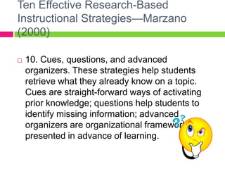 Ten Effective Research-Based Instructional Strategies—Marzano (2000)10. Cues, questions, and advanced organizers. These strategies help students retrieve what they already know on a topic. Cues are straight-forward ways of activating prior knowledge; questions help students to identify missing information; advanced organizers are organizational frameworks presented in advance of learning.