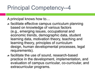 Principal Competency--4A principal knows how to…facilitate effective campus curriculum planning based on knowledge of various factors (e.g., emerging issues, occupational and economic trends, demographic data, student learning data, motivation theory, teaching and learning theory, principles of curriculum design, human developmental processes, legal requirements).facilitate the use of sound, research-based practice in the development, implementation, and evaluation of campus curricular, co-curricular, and extracurricular programs.