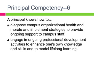 Principal Competency--6A principal knows how to…diagnose campus organizational health and morale and implement strategies to provide ongoing support to campus staff.engage in ongoing professional development activities to enhance one's own knowledge and skills and to model lifelong learning.