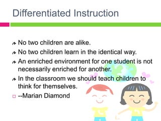 Differentiated InstructionNo two children are alike.  No two children learn in the identical way.  An enriched environment for one student is not necessarily enriched for another.  In the classroom we should teach children to think for themselves.  --Marian Diamond