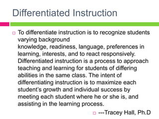 Differentiated InstructionTo differentiate instruction is to recognize students varying background knowledge, readiness, language, preferences in learning, interests, and to react responsively. Differentiated instruction is a process to approach teaching and learning for students of differing abilities in the same class. The intent of differentiating instruction is to maximize each student’s growth and individual success by meeting each student where he or she is, and assisting in the learning process.---Tracey Hall, Ph.D