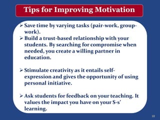 10
Tips for Improving Motivation
Save time by varying tasks (pair-work, group-
work).
Build a trust-based relationship with your
students. By searching for compromise when
needed, you create a willing partner in
education.
Stimulate creativity as it entails self-
expression and gives the opportunity of using
personal initiative.
Ask students for feedback on your teaching. It
values the impact you have on your S-s’
learning.
 