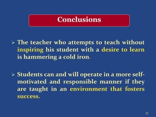  The teacher who attempts to teach without
inspiring his student with a desire to learn
is hammering a cold iron.
 Students can and will operate in a more self-
motivated and responsible manner if they
are taught in an environment that fosters
success.
12
Conclusions
 
