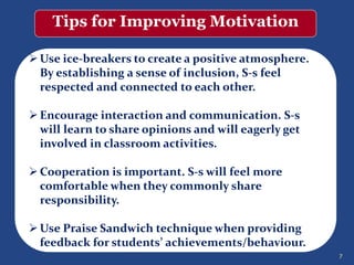 7
Tips for Improving Motivation
Use ice-breakers to create a positive atmosphere.
By establishing a sense of inclusion, S-s feel
respected and connected to each other.
Encourage interaction and communication. S-s
will learn to share opinions and will eagerly get
involved in classroom activities.
Cooperation is important. S-s will feel more
comfortable when they commonly share
responsibility.
Use Praise Sandwich technique when providing
feedback for students’ achievements/behaviour.
 