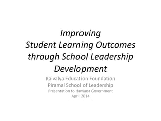 Improving
Student Learning Outcomes
through School Leadership
Development
Kaivalya Education Foundation
Piramal School of Leadership
Presentation to Haryana Government
April 2014
 