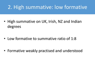 2. High summative: low formative
• High summative on UK, Irish, NZ and Indian
degrees
• Low formative to summative ratio of 1:8
• Formative weakly practised and understood
 