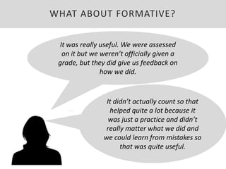 It was really useful. We were assessed
on it but we weren’t officially given a
grade, but they did give us feedback on
how we did.
It didn’t actually count so that
helped quite a lot because it
was just a practice and didn’t
really matter what we did and
we could learn from mistakes so
that was quite useful.
WHAT ABOUT FORMATIVE?
 