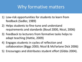 1) Low-risk opportunities for students to learn from
feedback (Sadler, 1989)
2) Helps students to fine-tune and understand
requirements and standards (Boud 2000, Nicol, 2006)
3) Feedback to lecturers from formative tasks helps to
adapt teaching (Hattie, 2009)
4) Engages students in cycles of reflection and
collaboration (Biggs 2003; Nicol & McFarlane Dick 2006)
5) Encourages and distributes student effort (Gibbs 2004).
Why formative matters
 