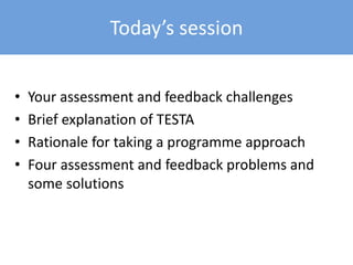 Today’s session
• Your assessment and feedback challenges
• Brief explanation of TESTA
• Rationale for taking a programme approach
• Four assessment and feedback problems and
some solutions
 