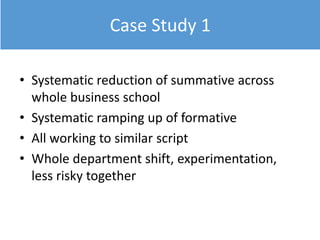 Case Study 1
• Systematic reduction of summative across
whole business school
• Systematic ramping up of formative
• All working to similar script
• Whole department shift, experimentation,
less risky together
 