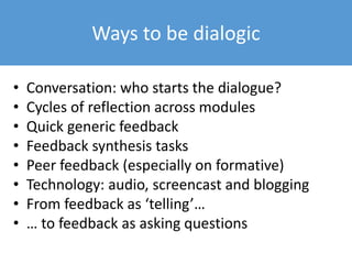 Ways to be dialogic
• Conversation: who starts the dialogue?
• Cycles of reflection across modules
• Quick generic feedback
• Feedback synthesis tasks
• Peer feedback (especially on formative)
• Technology: audio, screencast and blogging
• From feedback as ‘telling’…
• … to feedback as asking questions
 