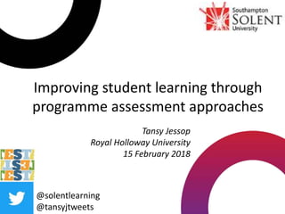 Improving student learning through
programme assessment approaches
@solentlearning
@tansyjtweets
Tansy Jessop
Royal Holloway University
15 February 2018
 