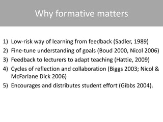 1) Low-risk way of learning from feedback (Sadler, 1989)
2) Fine-tune understanding of goals (Boud 2000, Nicol 2006)
3) Feedback to lecturers to adapt teaching (Hattie, 2009)
4) Cycles of reflection and collaboration (Biggs 2003; Nicol &
McFarlane Dick 2006)
5) Encourages and distributes student effort (Gibbs 2004).
Why formative matters
 
