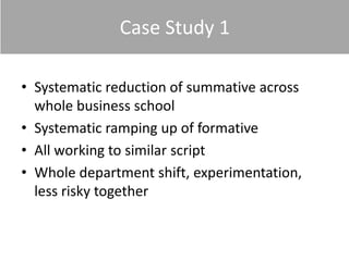 Case Study 1
• Systematic reduction of summative across
whole business school
• Systematic ramping up of formative
• All working to similar script
• Whole department shift, experimentation,
less risky together
 