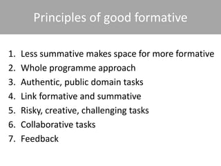 Principles of good formative
1. Less summative makes space for more formative
2. Whole programme approach
3. Authentic, public domain tasks
4. Link formative and summative
5. Risky, creative, challenging tasks
6. Collaborative tasks
7. Feedback
 