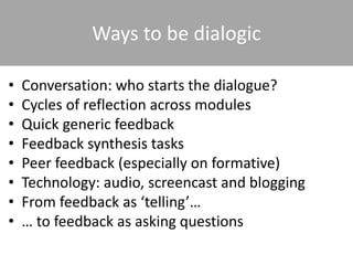 Ways to be dialogic
• Conversation: who starts the dialogue?
• Cycles of reflection across modules
• Quick generic feedback
• Feedback synthesis tasks
• Peer feedback (especially on formative)
• Technology: audio, screencast and blogging
• From feedback as ‘telling’…
• … to feedback as asking questions
 