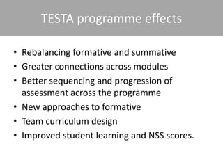 TESTA programme effects
• Rebalancing formative and summative
• Greater connections across modules
• Better sequencing and progression of
assessment across the programme
• New approaches to formative
• Team curriculum design
• Improved student learning and NSS scores.
 