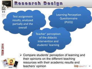10 
NMM 
Test assignment 
results, analysed 
partially and the 
overall 
Learning Perception 
Questionnaire 
(PLEQ) 
Teacher’ perception 
of the didactic 
intervention and 
students’ learning 
 Compare students’ perception of learning and 
their opinions on the different teaching 
resources with their academic results and 
teachers’ opinion 
 
