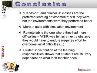 17 
NMM 
 “Hands-on” and “Calculus” classes are the 
preferred learning environments; still they were 
not the environments were they performed better 
 More at ease with simulation environment 
 Remote lab is the one where they had more 
difficulties – VISIR was felt as an extra obstacle 
they would have to endure (requires effort to 
overcome initial difficulties…) 
 Students’ distribution of the learning 
responsibilities shows that students are still very 
dependent on what their teacher does. 
 