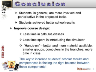 18 
NMM 
 Students, in general, are more involved and 
participative in the proposed tasks 
 Students achieved better school results 
 Improve course design: 
 Less time in calculus classes 
 Less time spent in introducing the simulator 
 “Hands-on” – better and more material available, 
smaller groups, computers in the branches, more 
time in class 
The key to increase students’ scholar results and 
competences is finding the right balance between 
these components! 
 