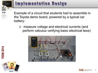 6 
NMM 
Example of a circuit that students had to assemble in 
the Toyota demo board, powered by a typical car 
battery: 
 measure voltage and electrical currents (and 
perform calculus verifying basic electrical laws) 
 