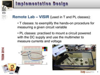 8 
Remote Lab – VISIR (used in T and PL classes): 
NMM 
• T classes: to exemplify the hands-on procedure for 
measuring a given circuit variable 
• PL classes: practised to mount a circuit powered 
with the DC supply and use the multimeter to 
measure currents and voltage 
 