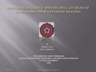 IMPROVING STUDENTS’ WRITING SKILL BY MEAN OF DEVELOPING THEIR EXTENSIVE READING By SholihulUmam NPM. 2109060155 ENGLISH EDUCATION PROGRAM FACULTY OF TEACHER TRAINNING AND EDUCATION SCIENCES GALUH UNIVERSITY 2010 2/13/2010 email: sholihulumam@ymail.com 1 