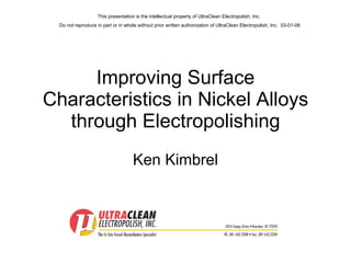 Improving Surface Characteristics in Nickel Alloys through Electropolishing Ken Kimbrel This presentation is the intellectual property of UltraClean Electropolish, Inc.  Do not reproduce in part or in whole without prior written authorization of UltraClean Electropolish, Inc.  03-01-06 