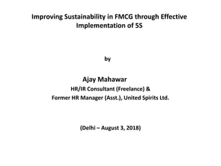 Improving Sustainability in FMCG through Effective
Implementation of 5S
by
Ajay Mahawar
HR/IR Consultant (Freelance) &
Former HR Manager (Asst.), United Spirits Ltd.
(Delhi – August 3, 2018)
 
