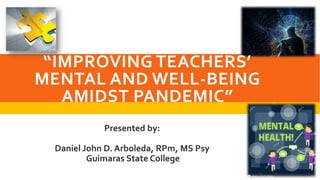 “IMPROVING TEACHERS’
MENTAL AND WELL-BEING
AMIDST PANDEMIC”
Presented by:
Daniel John D. Arboleda, RPm, MS Psy
Guimaras State College
 