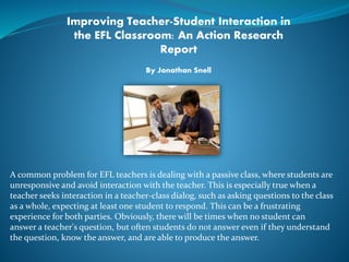 Improving Teacher-Student Interaction in 
the EFL Classroom: An Action Research 
Report 
By Jonathan Snell 
A common problem for EFL teachers is dealing with a passive class, where students are 
unresponsive and avoid interaction with the teacher. This is especially true when a 
teacher seeks interaction in a teacher-class dialog, such as asking questions to the class 
as a whole, expecting at least one student to respond. This can be a frustrating 
experience for both parties. Obviously, there will be times when no student can 
answer a teacher's question, but often students do not answer even if they understand 
the question, know the answer, and are able to produce the answer. 
 