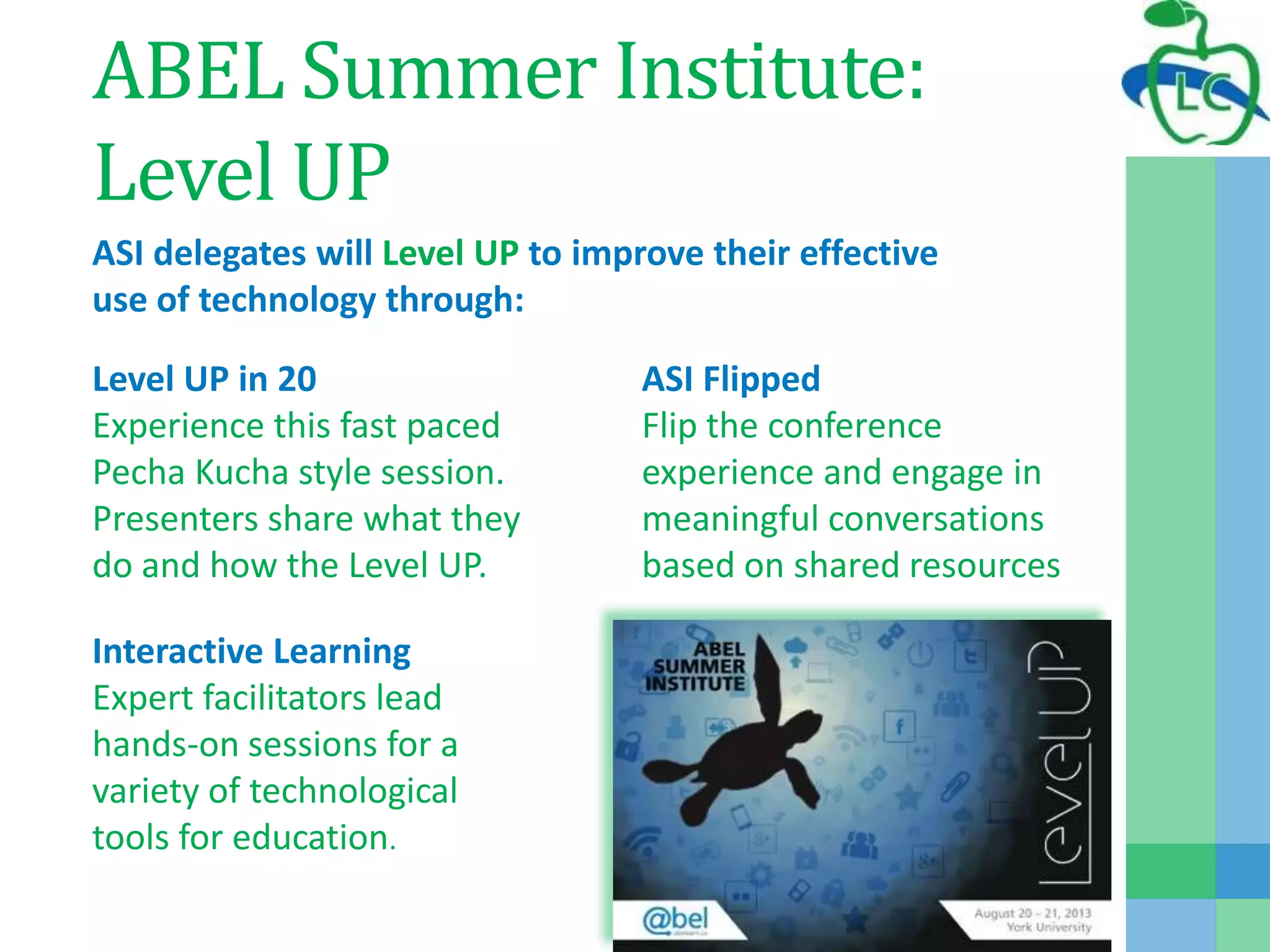ABEL Summer Institute:
Level UP
ASI delegates will Level UP to improve their effective
use of technology through:
Level UP in 20
Experience this fast paced
Pecha Kucha style session.
Presenters share what they
do and how the Level UP.
ASI Flipped
Flip the conference
experience and engage in
meaningful conversations
based on shared resources
Interactive Learning
Expert facilitators lead
hands-on sessions for a
variety of technological
tools for education.
 