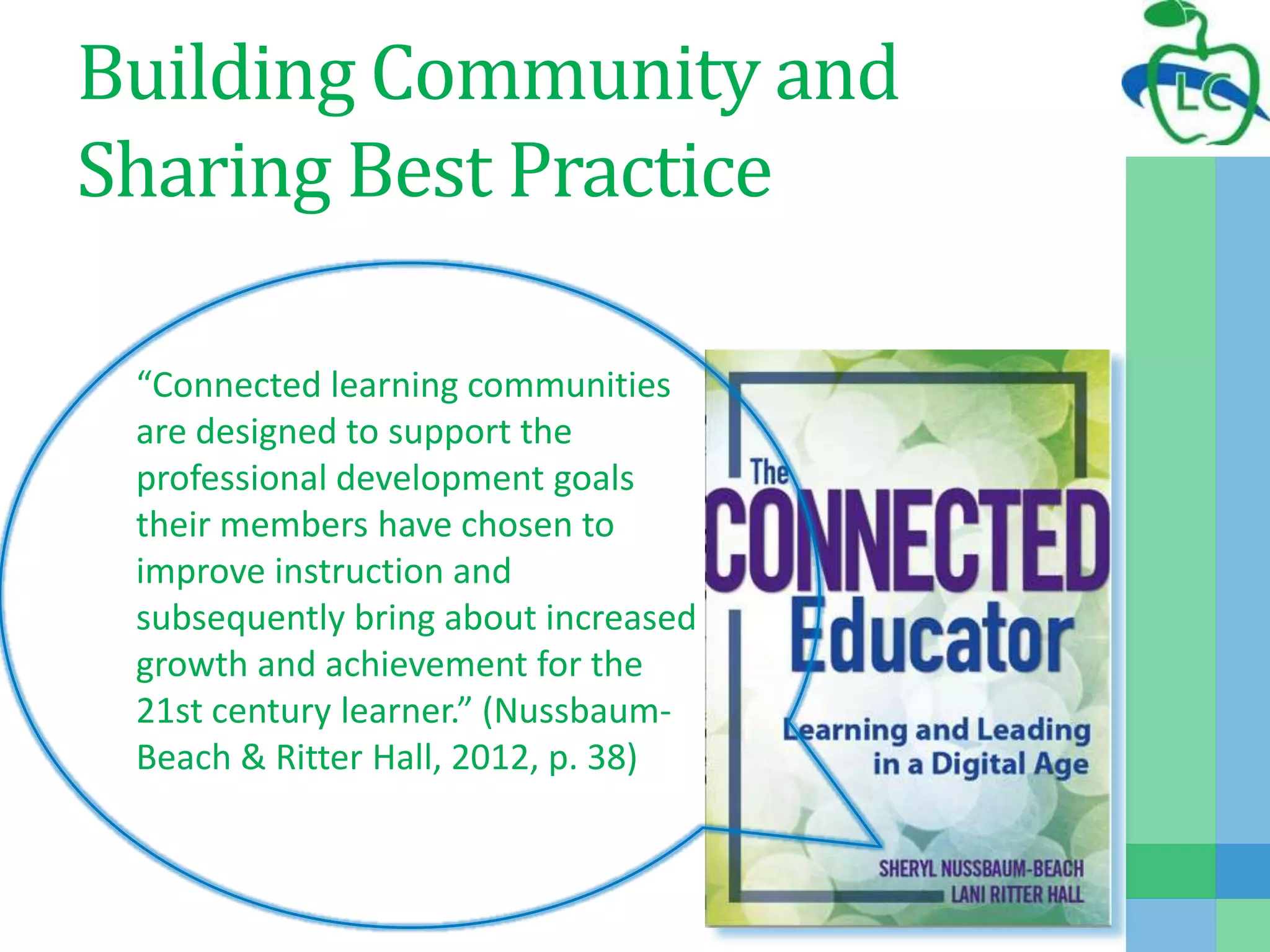 Building Community and
Sharing Best Practice
“Connected learning communities
are designed to support the
professional development goals
their members have chosen to
improve instruction and
subsequently bring about increased
growth and achievement for the
21st century learner.” (Nussbaum-
Beach & Ritter Hall, 2012, p. 38)
 