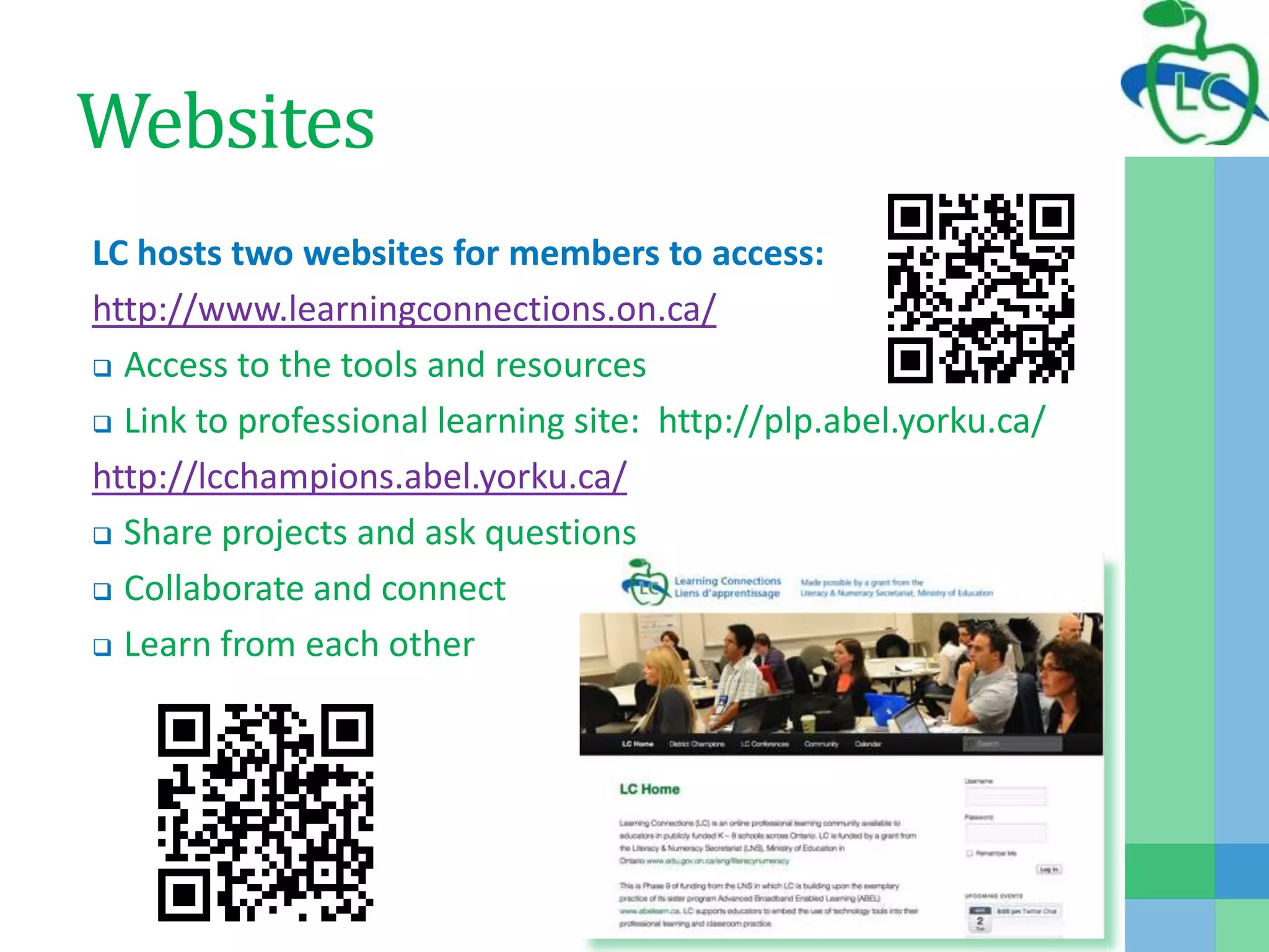 Websites
LC hosts two websites for members to access:
http://www.learningconnections.on.ca/
 Access to the tools and resources
 Link to professional learning site: http://plp.abel.yorku.ca/
http://lcchampions.abel.yorku.ca/
 Share projects and ask questions
 Collaborate and connect
 Learn from each other
 