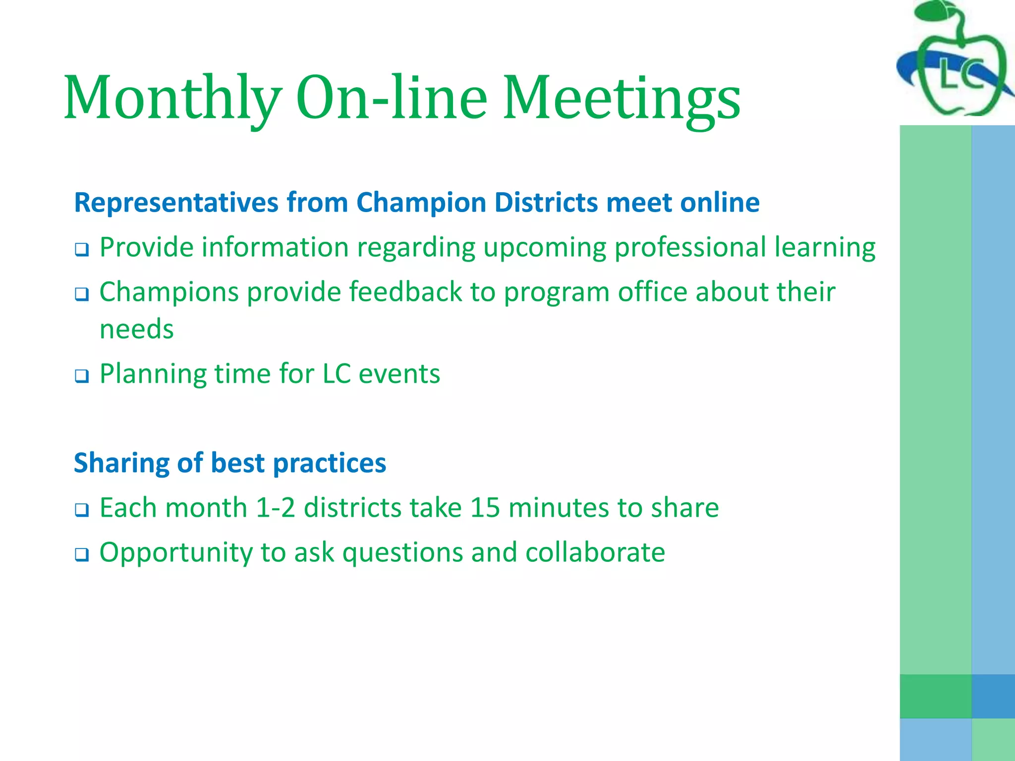 Monthly On-line Meetings
Representatives from Champion Districts meet online
 Provide information regarding upcoming professional learning
 Champions provide feedback to program office about their
needs
 Planning time for LC events
Sharing of best practices
 Each month 1-2 districts take 15 minutes to share
 Opportunity to ask questions and collaborate
 