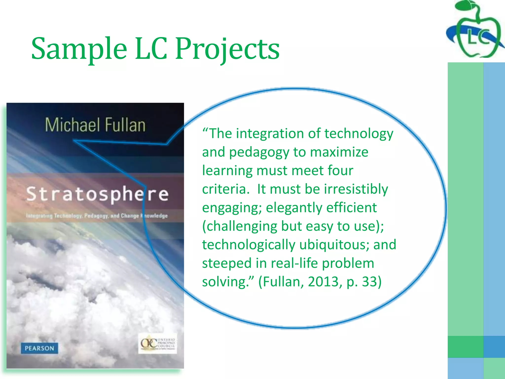 Sample LC Projects
“The integration of technology
and pedagogy to maximize
learning must meet four
criteria. It must be irresistibly
engaging; elegantly efficient
(challenging but easy to use);
technologically ubiquitous; and
steeped in real-life problem
solving.” (Fullan, 2013, p. 33)
 