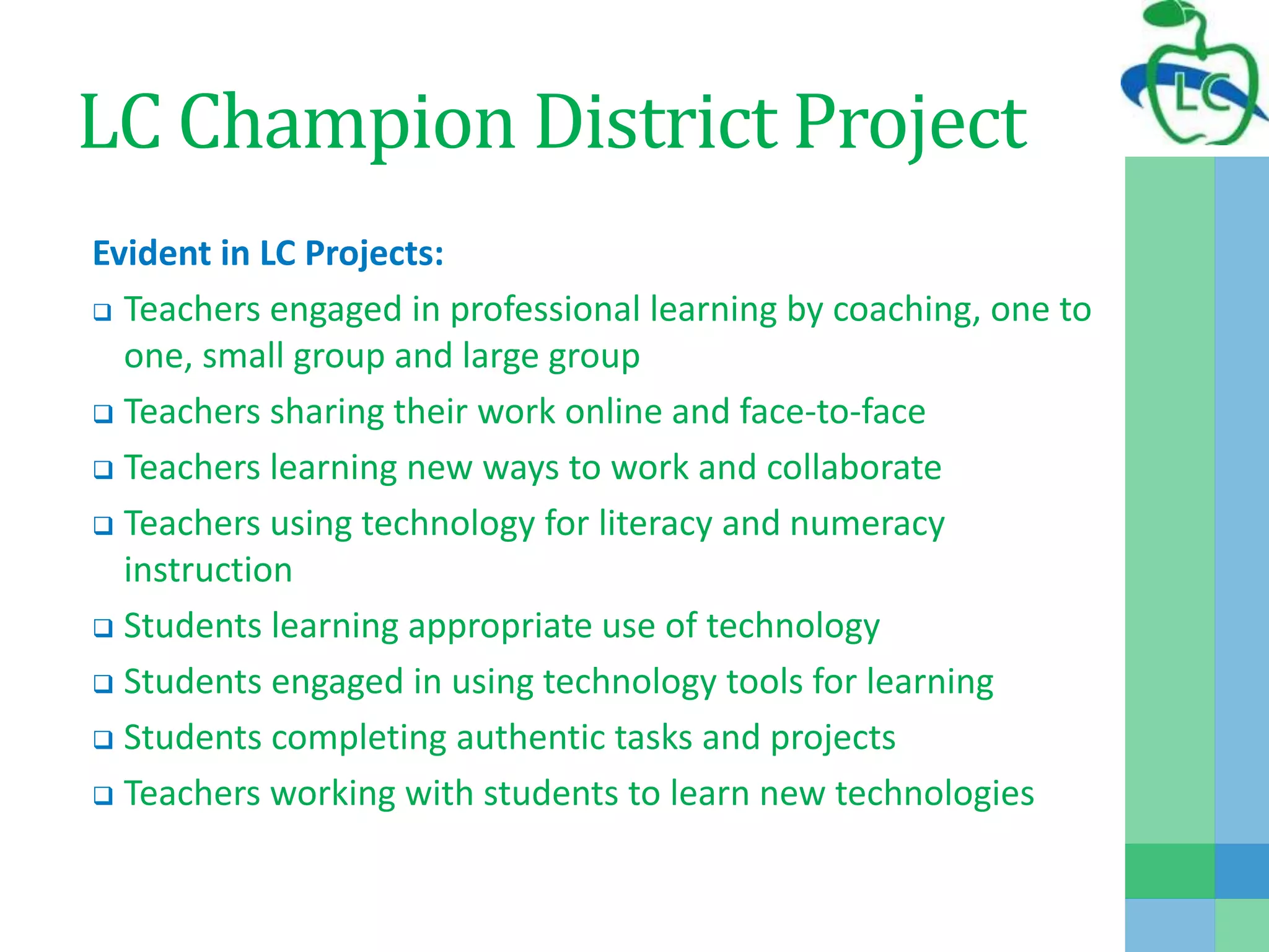 LC Champion District Project
Evident in LC Projects:
 Teachers engaged in professional learning by coaching, one to
one, small group and large group
 Teachers sharing their work online and face-to-face
 Teachers learning new ways to work and collaborate
 Teachers using technology for literacy and numeracy
instruction
 Students learning appropriate use of technology
 Students engaged in using technology tools for learning
 Students completing authentic tasks and projects
 Teachers working with students to learn new technologies
 