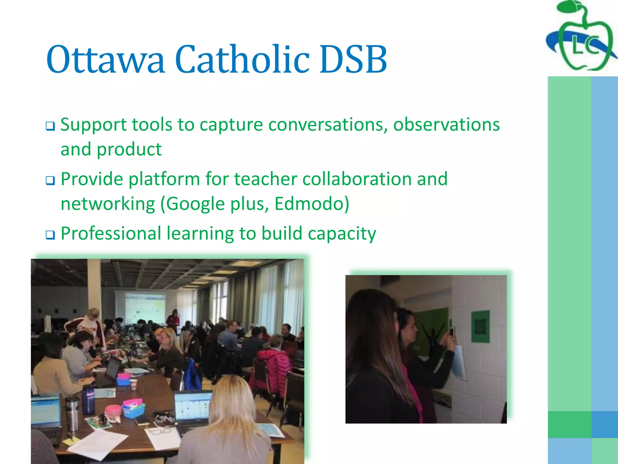Ottawa Catholic DSB
 Support tools to capture conversations, observations
and product
 Provide platform for teacher collaboration and
networking (Google plus, Edmodo)
 Professional learning to build capacity
 