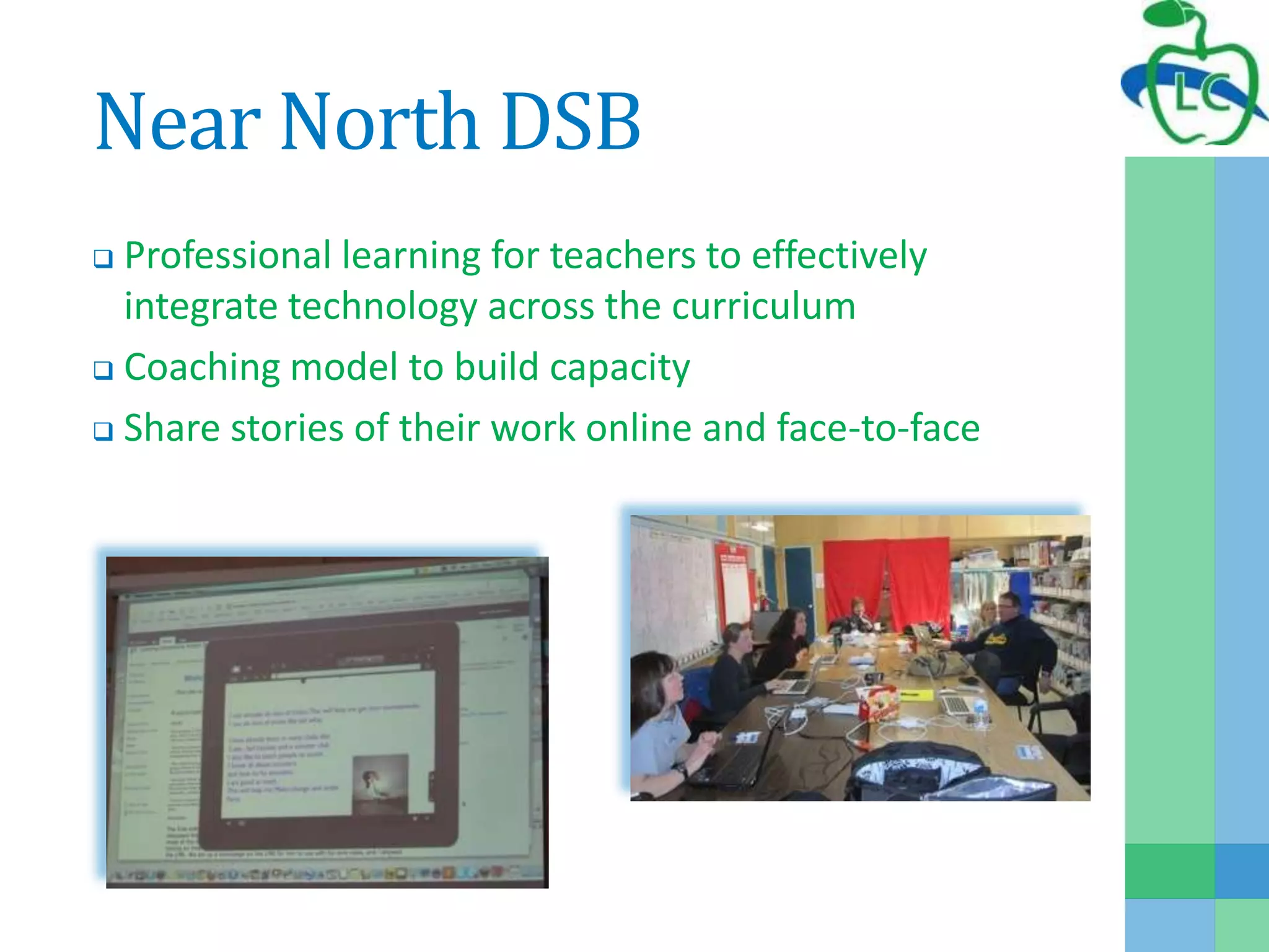 Near North DSB
 Professional learning for teachers to effectively
integrate technology across the curriculum
 Coaching model to build capacity
 Share stories of their work online and face-to-face
 