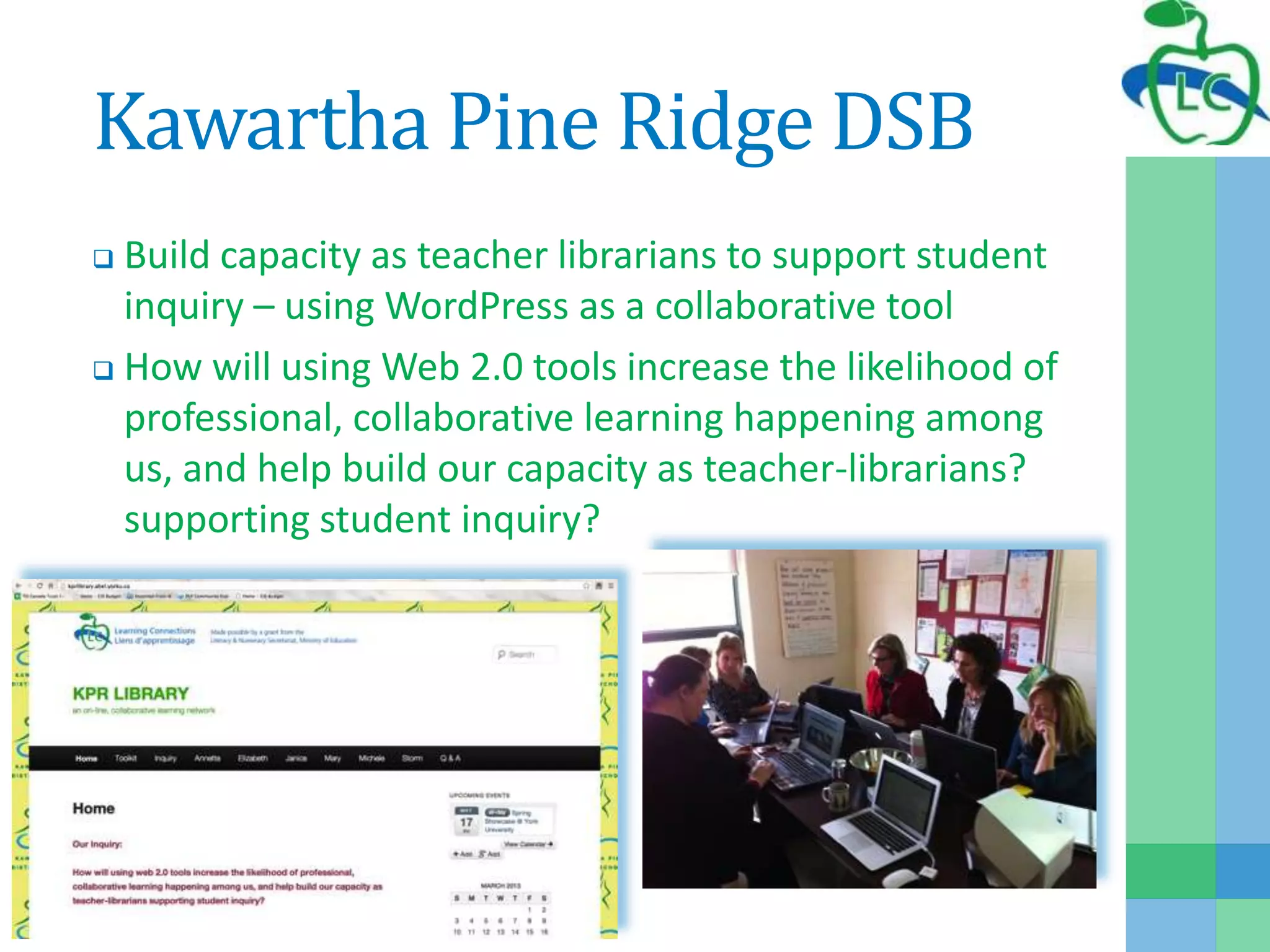 Kawartha Pine Ridge DSB
 Build capacity as teacher librarians to support student
inquiry – using WordPress as a collaborative tool
 How will using Web 2.0 tools increase the likelihood of
professional, collaborative learning happening among
us, and help build our capacity as teacher-librarians?
supporting student inquiry?
 