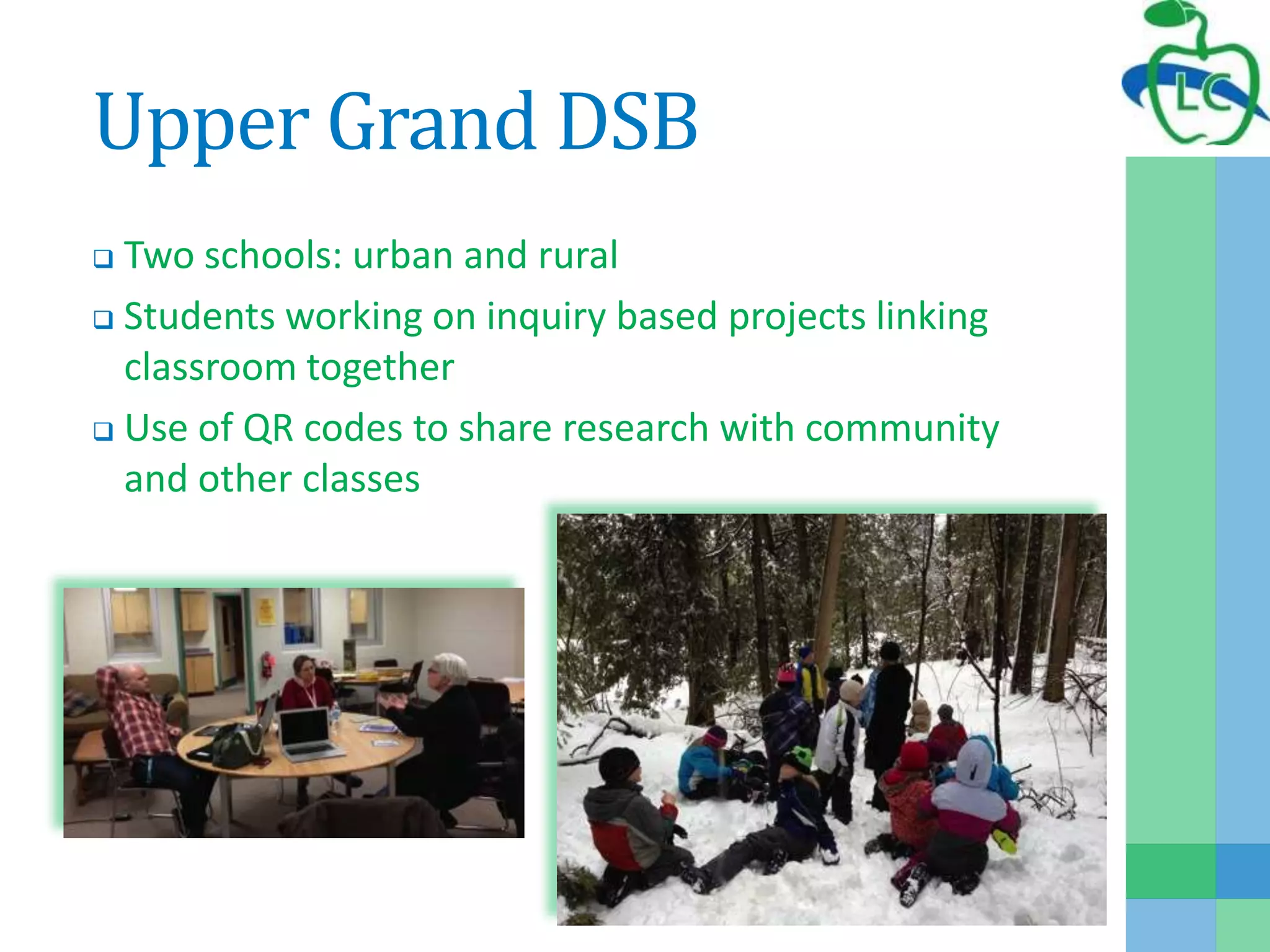 Upper Grand DSB
 Two schools: urban and rural
 Students working on inquiry based projects linking
classroom together
 Use of QR codes to share research with community
and other classes
 