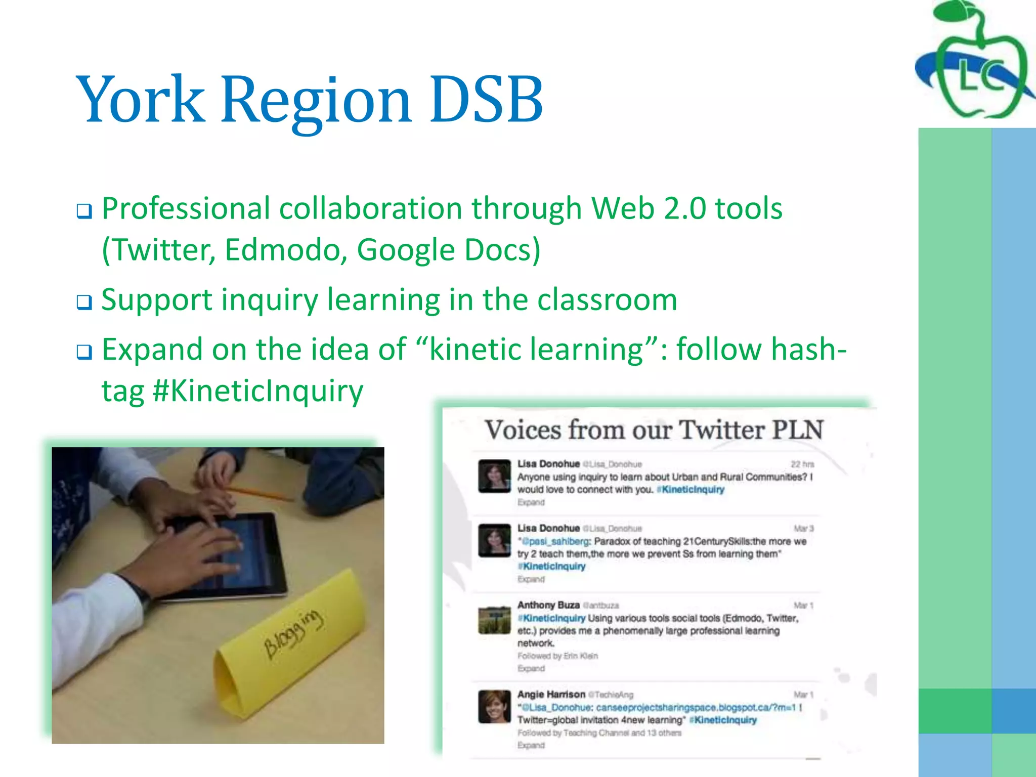 York Region DSB
 Professional collaboration through Web 2.0 tools
(Twitter, Edmodo, Google Docs)
 Support inquiry learning in the classroom
 Expand on the idea of “kinetic learning”: follow hash-
tag #KineticInquiry
 