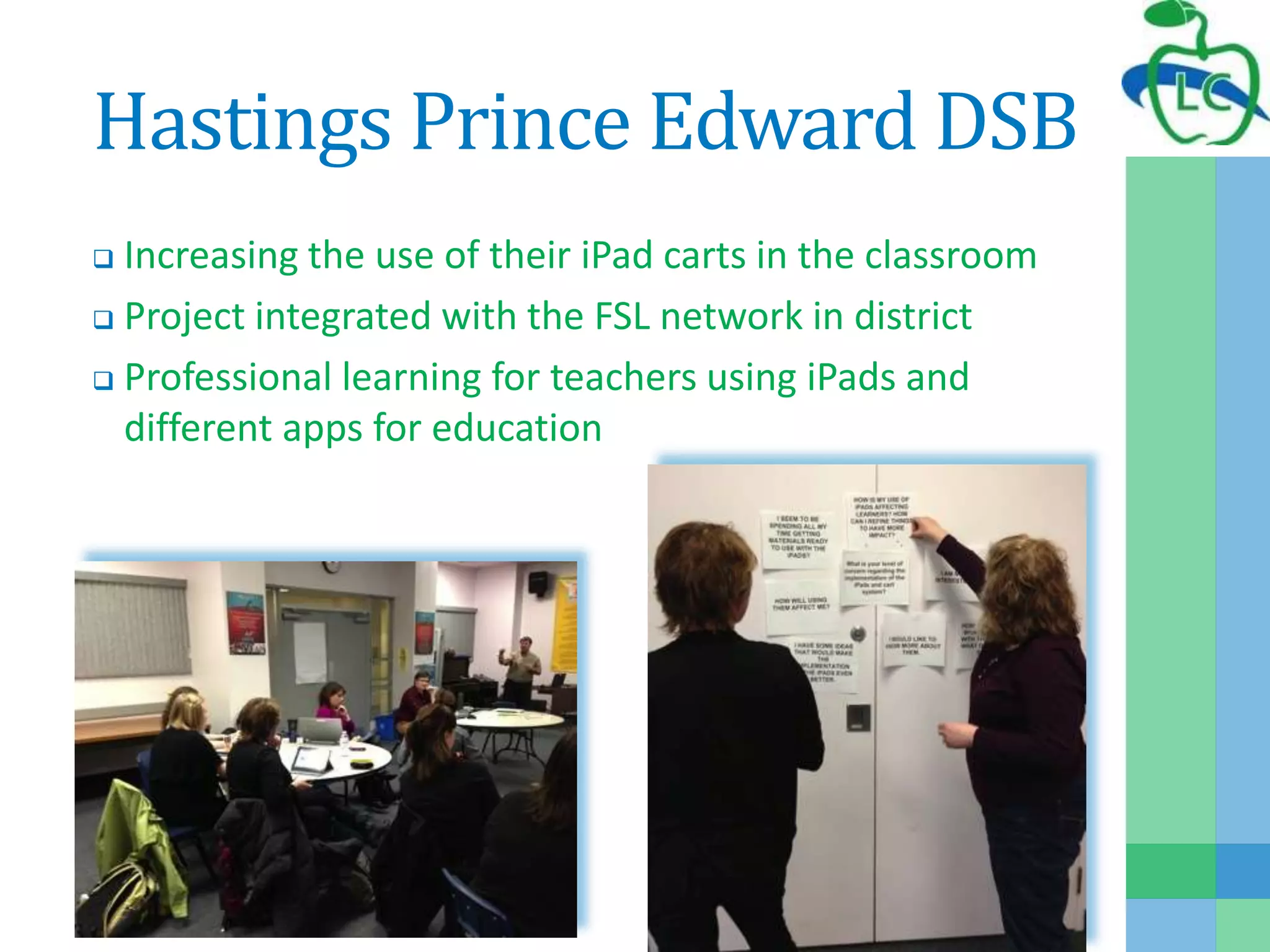 Hastings Prince Edward DSB
 Increasing the use of their iPad carts in the classroom
 Project integrated with the FSL network in district
 Professional learning for teachers using iPads and
different apps for education
 